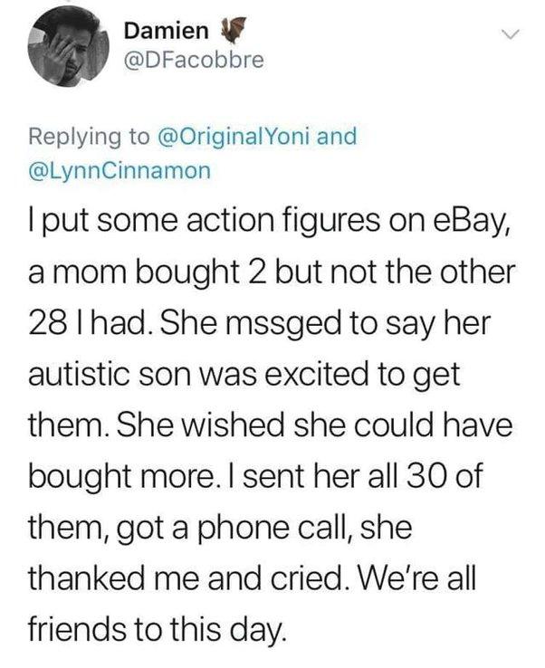 Damien DFacobbre Replying to OriginalYoni and LynnCinnamon put some action figures on eBay amom bought 2 but not the other 28 had She mssged to say her autistic son was excited to get them She wished she could have bought more sent her all 30 of them got a phone call she thanked me and cried Were all friends to this day