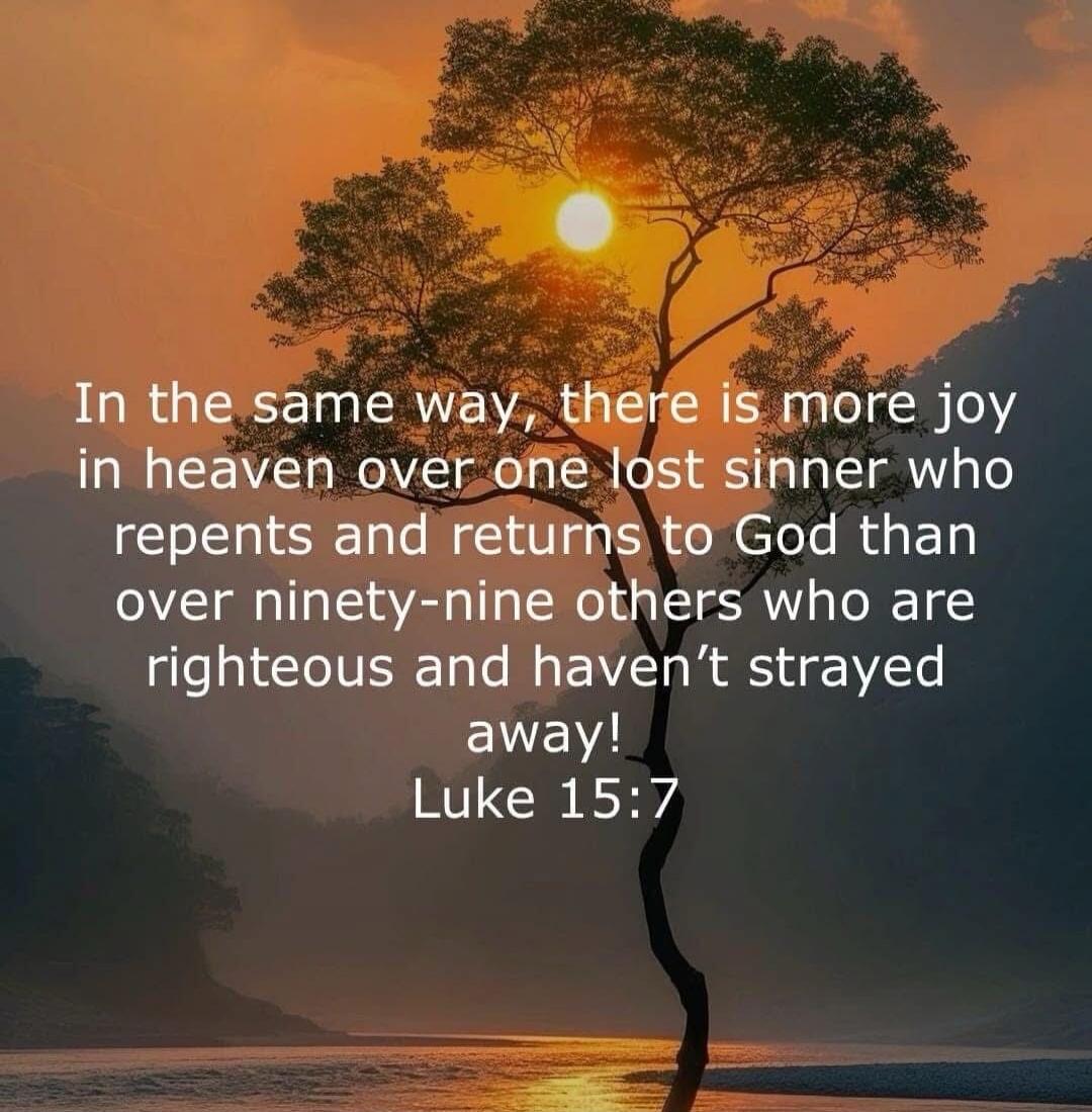 In the same way, there is more joy in heaven over one lost sinner who repents and returns to God than over ninety-nine others who are righteous and haven’t strayed away! Luke 15:7