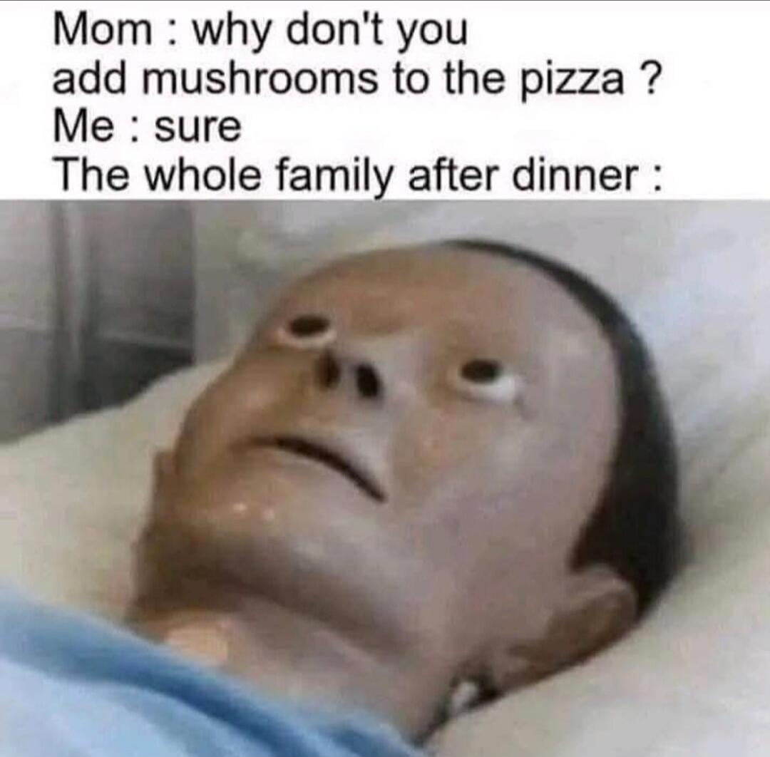 Mom: why don't you add mushrooms to the pizza? Me: sure The whole family after dinner:
