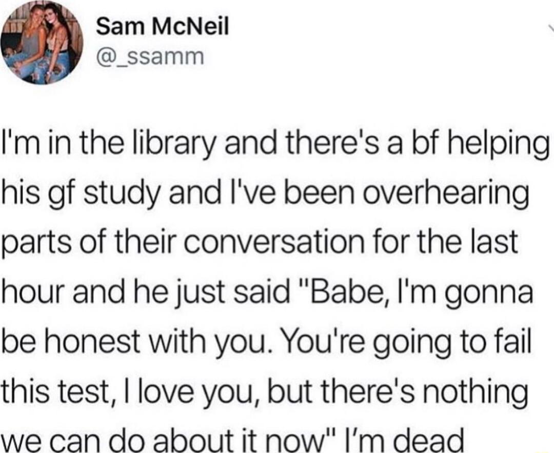 Sam McNeil _ssamm Imin the library and theres a bf helping his gf study and Ive been overhearing parts of their conversation for the last hour and he just said Babe Im gonna be honest with you Youre going to fail this test love you but theres nothing we can do about it now Im dead