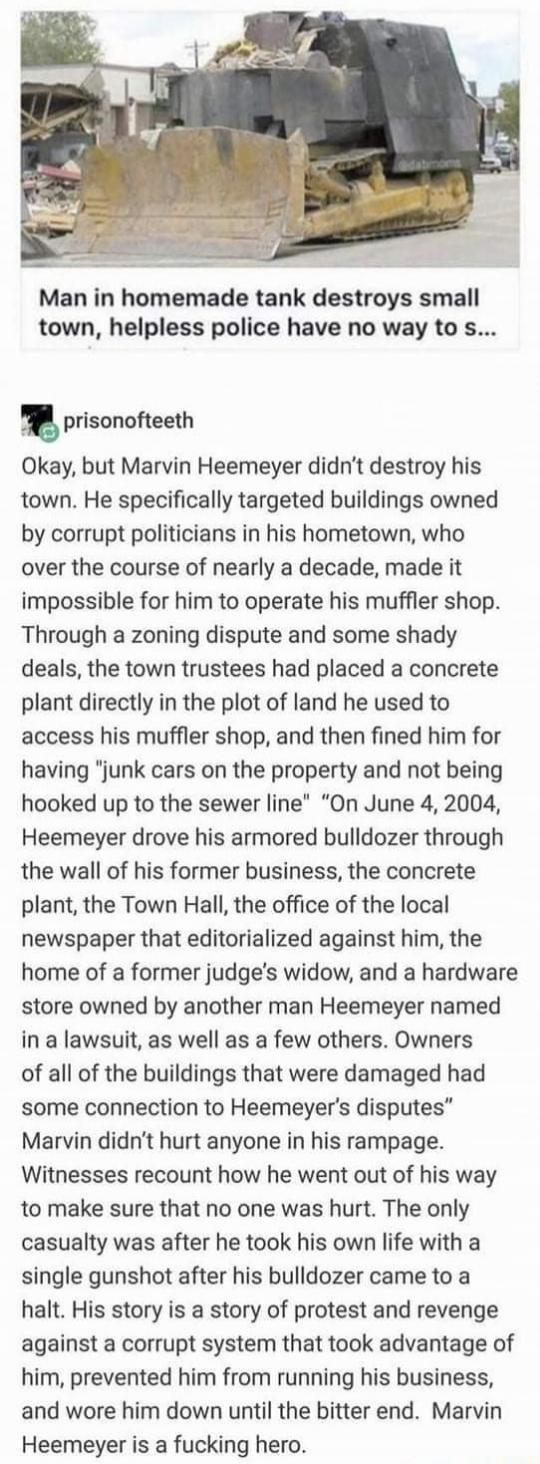 Man in homemade tank destroys small town helpless police have no way to s prisonofteeth Okay but Marvin Heemeyer didnt destroy his town He specifically targeted buildings owned by corrupt politicians in his hometown who over the course of nearly a decade made it impossible for him to operate his muffler shop Through a zoning dispute and some shady deals the town trustees had placed a concrete plan