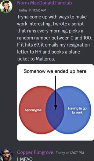 Tryna come up with ways to make work interesting wrote a script that runs every morning picks a random number between 0 and 100 If it hits 69 it emails my resignation letter to HR and books a plane ticket to Mallorca Somehow we ended up here