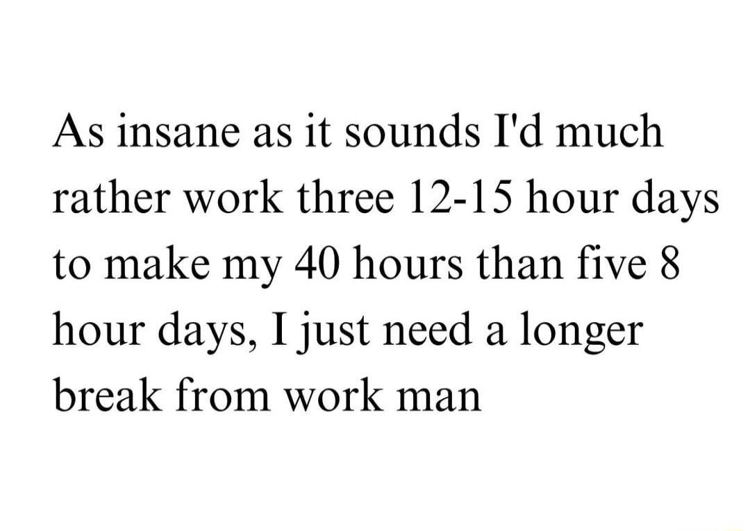 As insane as it sounds Id much rather work three 12 15 hour days to make my 40 hours than five 8 hour days I just need a longer break from work man