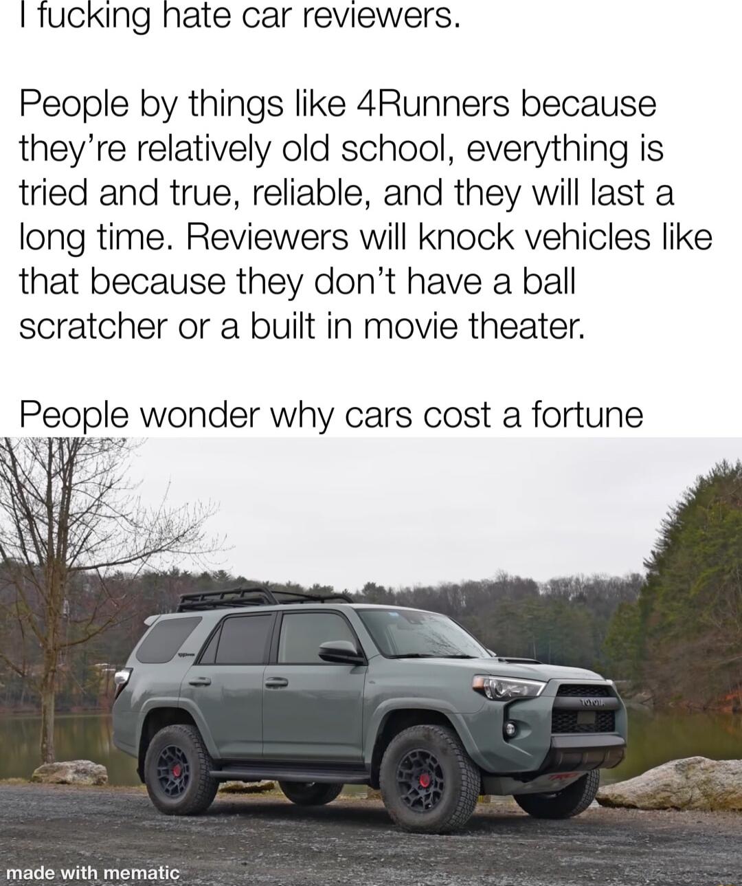 I fucking hate car reviewers People by things like 4Runners because theyre relatively old school everything is tried and true reliable and they will last a long time Reviewers will knock vehicles like that because they dont have a ball scratcher or a built in movie theater eople wonder why cars cost a fortune o e with memalie