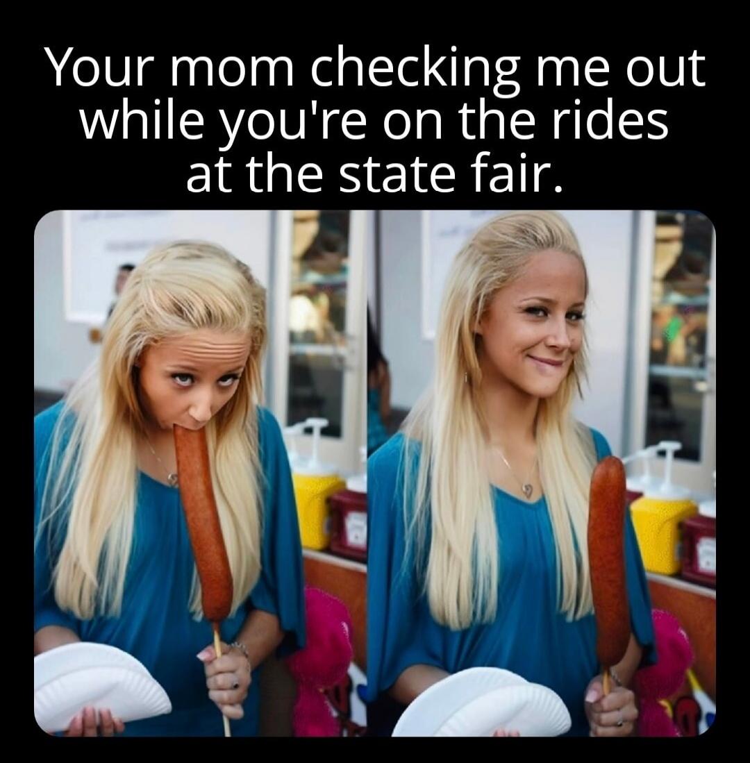 Your mom checking me out while you're on the rides at the state fair.