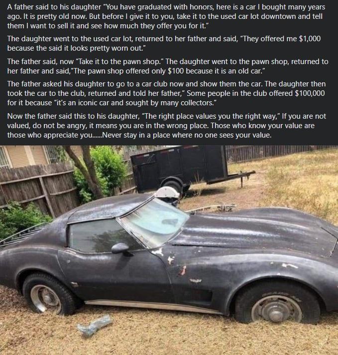 A father said to his daughter You have graduated with honors here is a car bought many years ago Itis pretty old now But before give it to you take it to the used car ot downtown and tell them want to sell it and see how much they offer you for it The daughter went to the used car lot returned to her father and said They offered me 1000 because the said it looks pretty worn out The father said now