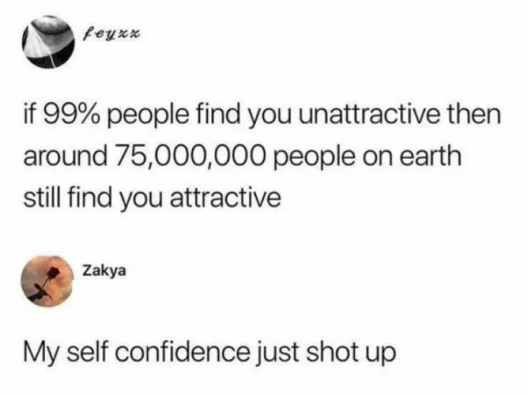 feyxx if 99 people find you unattractive then around 75000000 people on earth still find you attractive Zakya My self confidence just shot up