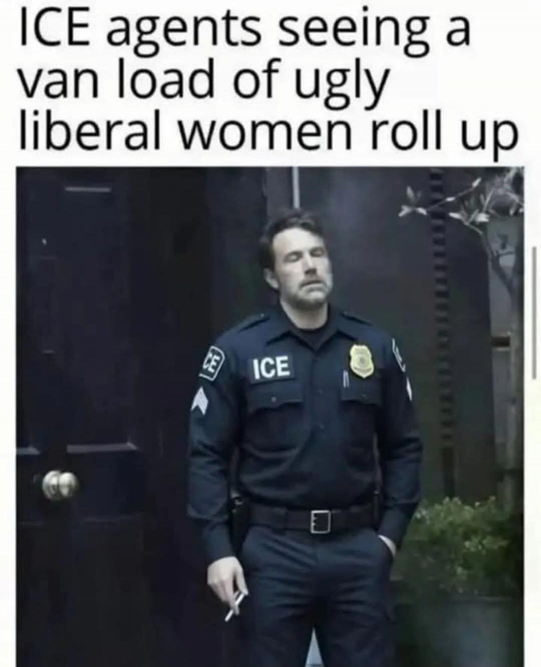 ICE agents seeing a van load of ugly liberal women roll up