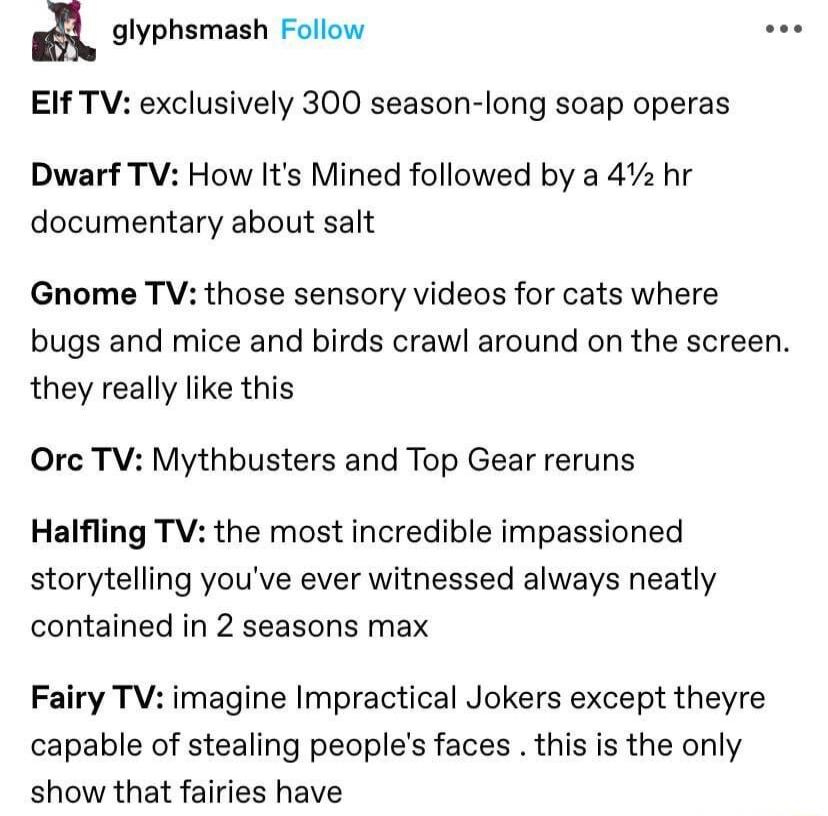 A glyphsmash Follow e EIf TV exclusively 300 season long soap operas Dwarf TV How Its Mined followed by a 4z hr documentary about salt Gnome TV those sensory videos for cats where bugs and mice and birds crawl around on the screen they really like this Orc TV Mythbusters and Top Gear reruns Halfling TV the most incredible impassioned storytelling youve ever witnessed always neatly contained in 2 s