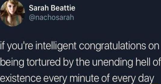 EEIEEEERE nachosarah if youre intelligent congratulations on being tortured by the unending hell of existence every minute of every day