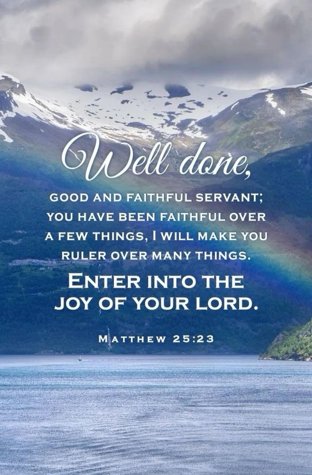 Well done, GOOD AND FAITHFUL SERVANT; YOU HAVE BEEN FAITHFUL OVER A FEW THINGS, I WILL MAKE YOU RULER OVER MANY THINGS. ENTER INTO THE JOY OF YOUR LORD. MATTHEW 25:23