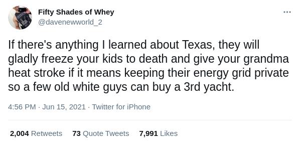 Fifty Shades of Whey davenewworld_2 If theres anything learned about Texas they will gladly freeze your kids to death and give your grandma heat stroke if it means keeping their energy grid private so a few old white guys can buy a 3rd yacht 456 PM Jun 15 2021 Twitter for iPhone 2004 Retweets 73 Quote Tweets 7991 Likes