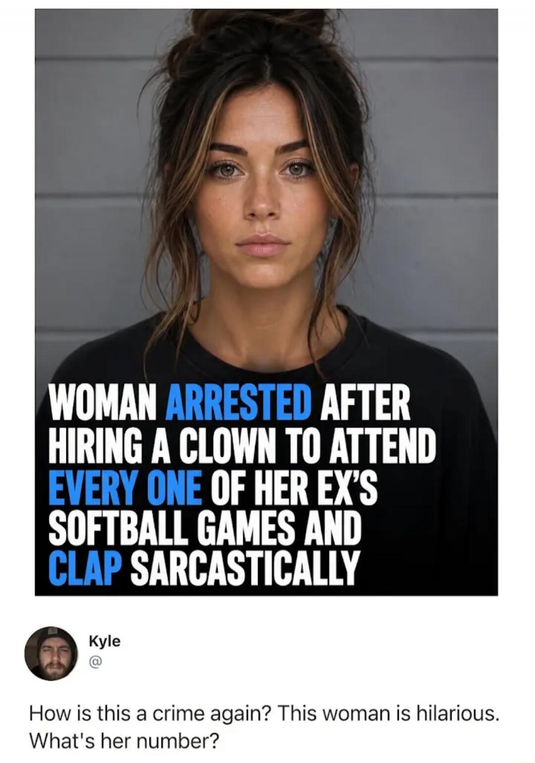 WOMAN ARRESTED AFTER HIRING A CLOWN TO ATTEND EVERY ONE OF HER EX'S SOFTBALL GAMES AND CLAP SARCASTICALLY. Kyle: How is this a crime again? This woman is hilarious. What's her number?