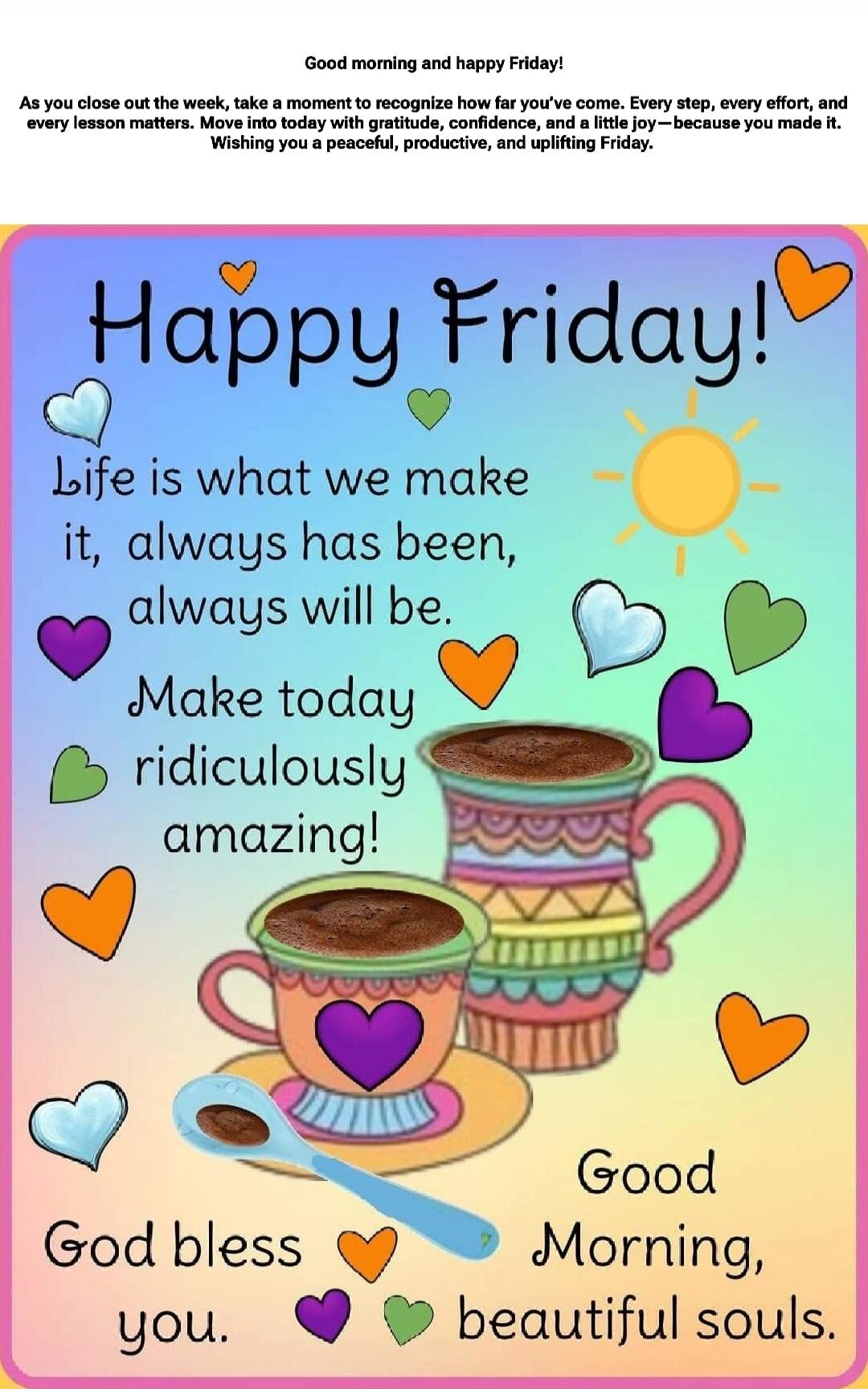 Good morning and happy Friday!
As you close out the week, take a moment to recognize how far you've come. Every step, every effort, and every lesson matters. Move into today with gratitude, confidence, and a little joy—because you made it. Wishing you a peaceful, productive, and uplifting Friday.

Happy Friday!
Life is what we make it, always has b