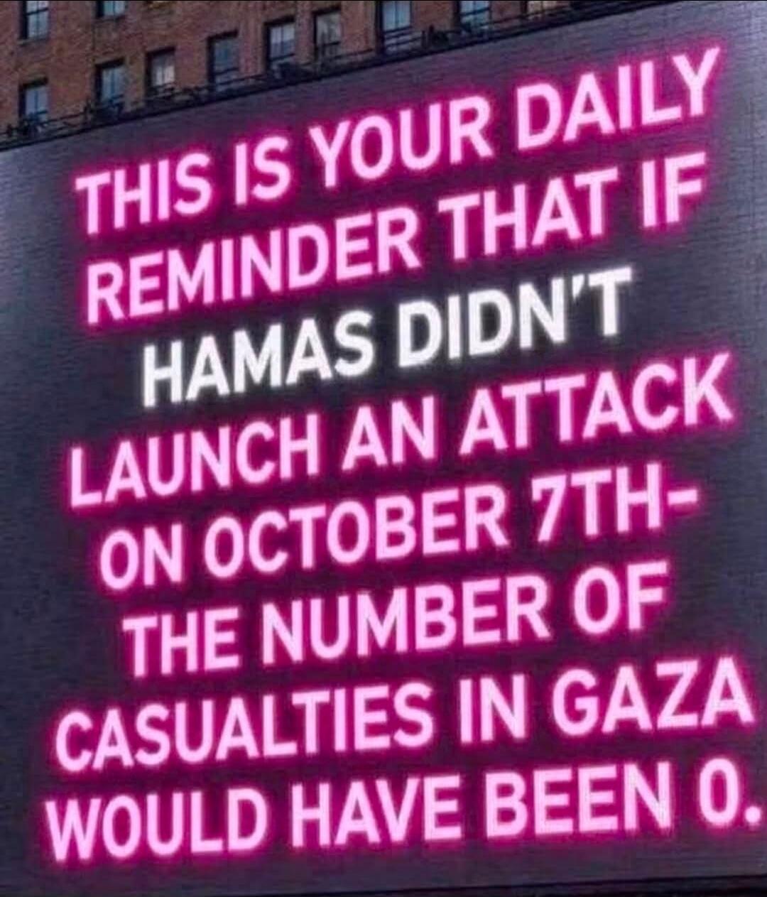 THIS IS YOUR DAILY REMINDER THAT IF HAMAS DIDN'T LAUNCH AN ATTACK ON OCTOBER 7TH - THE NUMBER OF CASUALTIES IN GAZA WOULD HAVE BEEN 0.