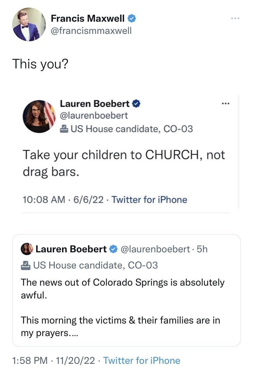 Francis Maxwell francismmaxwell This you Lauren Boebert laurenboebert US House candidate CO 03 Take your children to CHURCH not drag bars 1008 AM 6622 Twitter for iPhone Lauren Boebert laurenboebert 5h US House candidate CO 03 The news out of Colorado Springs is absolutely awful This morning the victims their families are in my prayers 158 PM 112022 Twitter for iPhone