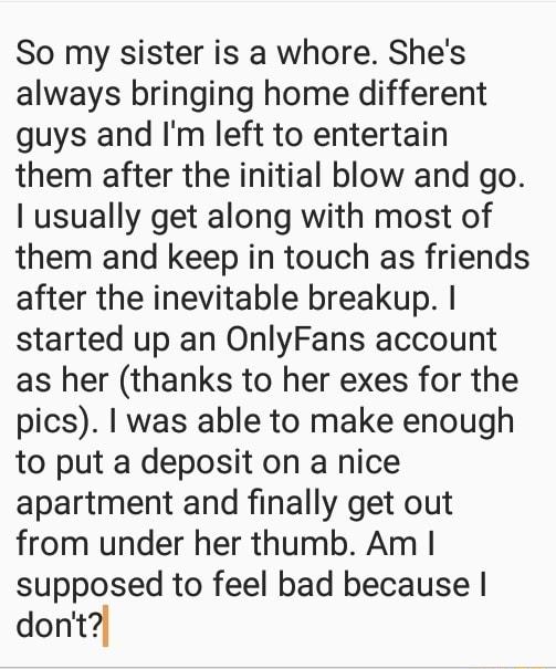 So my sister is a whore Shes always bringing home different guys and Im left to entertain them after the initial blow and go usually get along with most of them and keep in touch as friends after the inevitable breakup started up an OnlyFans account as her thanks to her exes for the pics was able to make enough to put a deposit on a nice apartment and finally get out from under her thumb Am suppos
