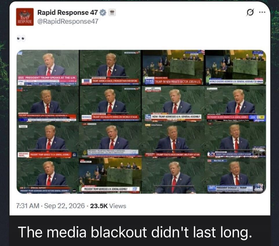 The media blackout didn't last long. PRESIDENT TRUMP SPEAKS AT THE U.N. TRUMP: AMERICA BACK STRONGER THAN EVER BEFORE. NEWS: TRUMP: NEW PRIVATE SECTOR JOBS IN U.S. WORLD LEADERS ADDRESS U.N. GENERAL ASSEMBLY. TRUMP ADDRESSES U.N. GENERAL ASSEMBLY. TRUMP HIGHLIGHTS WINS ON WORLD STAGE. NOW: TRUMP ADDRESSES U.N. GENERAL ASSEMBLY. PRESIDENT TRUMP ADDR