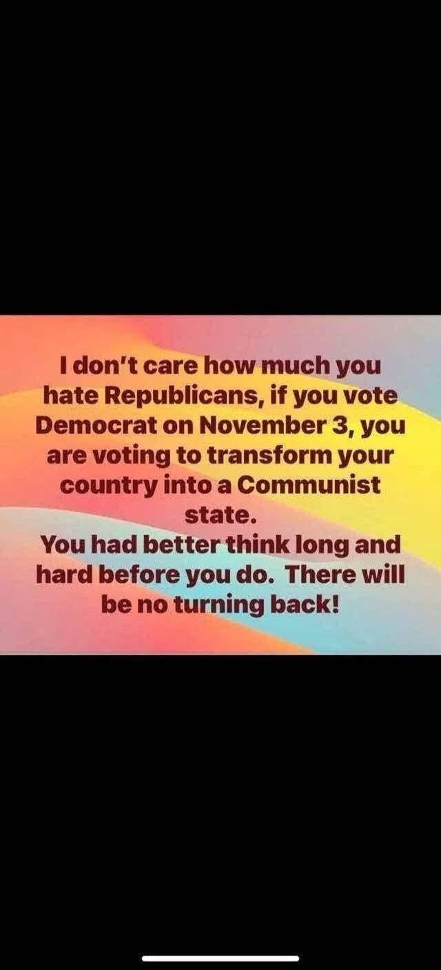 I don't care how much you hate Republicans, if you vote Democrat on November 3, you are voting to transform your country into a Communist state. You had better think long and hard before you do. There will be no turning back!