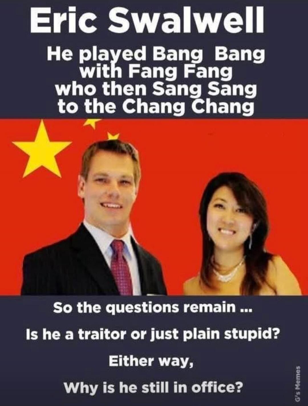 Eric Swalwell He played Bang Bang with Fang Fang who then Sang Sang to the Chang Chang So the questions remain ... Is he a traitor or just plain stupid? Either way, Why is he still in office? G's Memes
