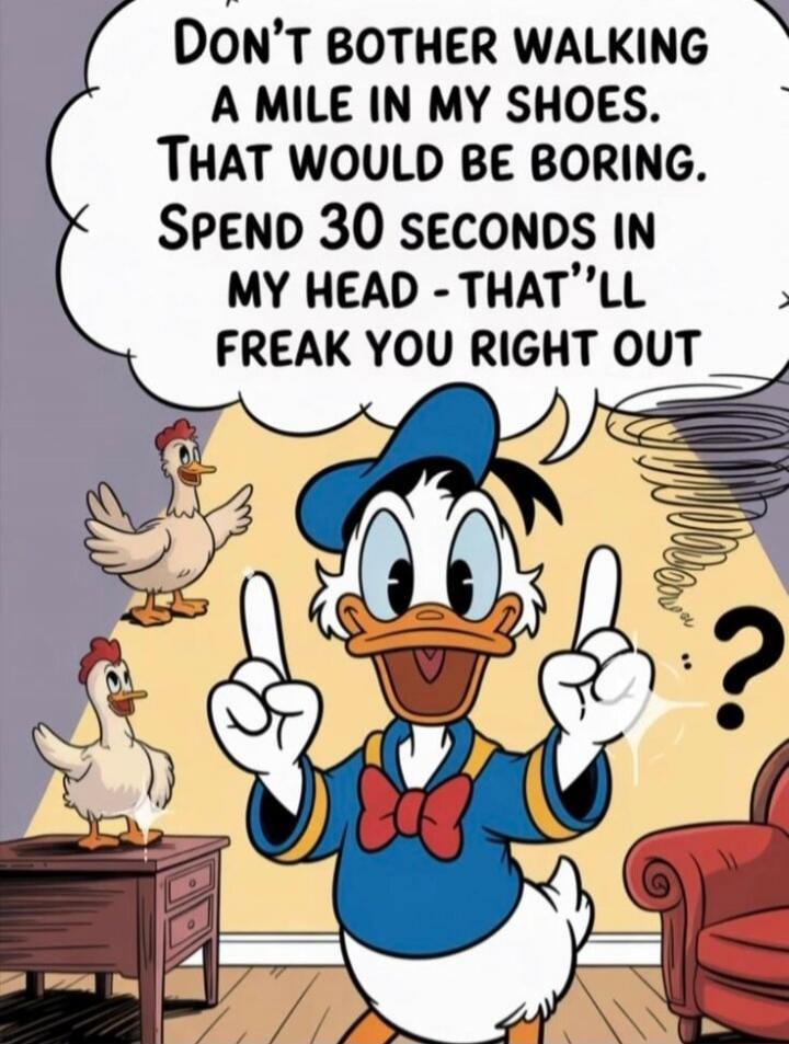 Don't bother walking a mile in my shoes. That would be boring. Spend 30 seconds in my head - that'll freak you right out.