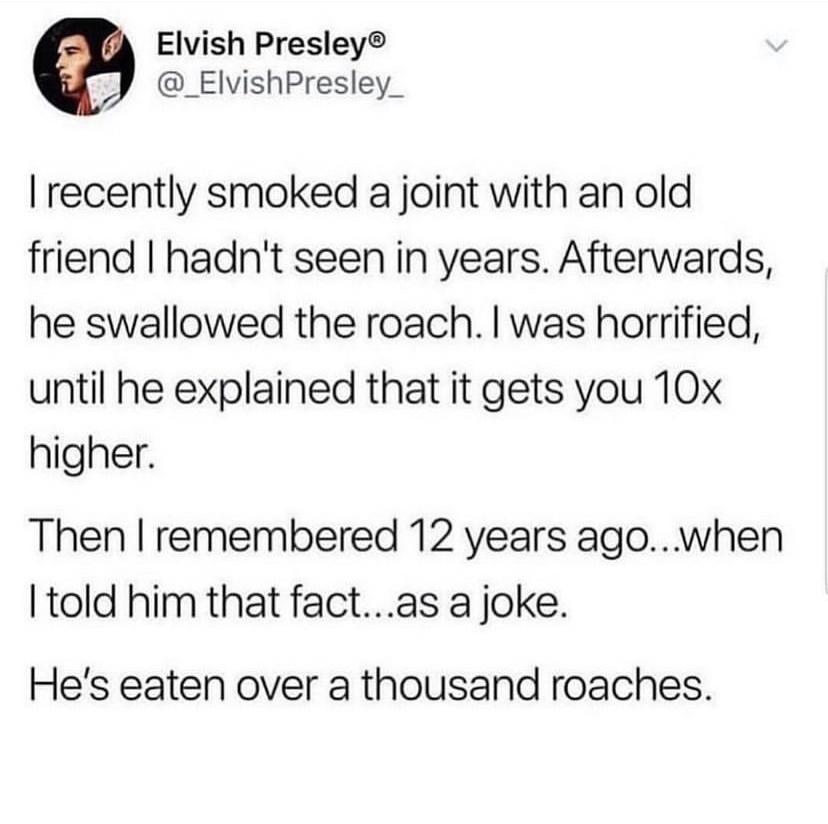 Elvish Presley J _ElvishPresley_ recently smoked a joint with an old friend hadnt seen in years Afterwards he swallowed the roach was horrified until he explained that it gets you 10x higher Then remembered 12 years agowhen told him that factas a joke Hes eaten over a thousand roaches