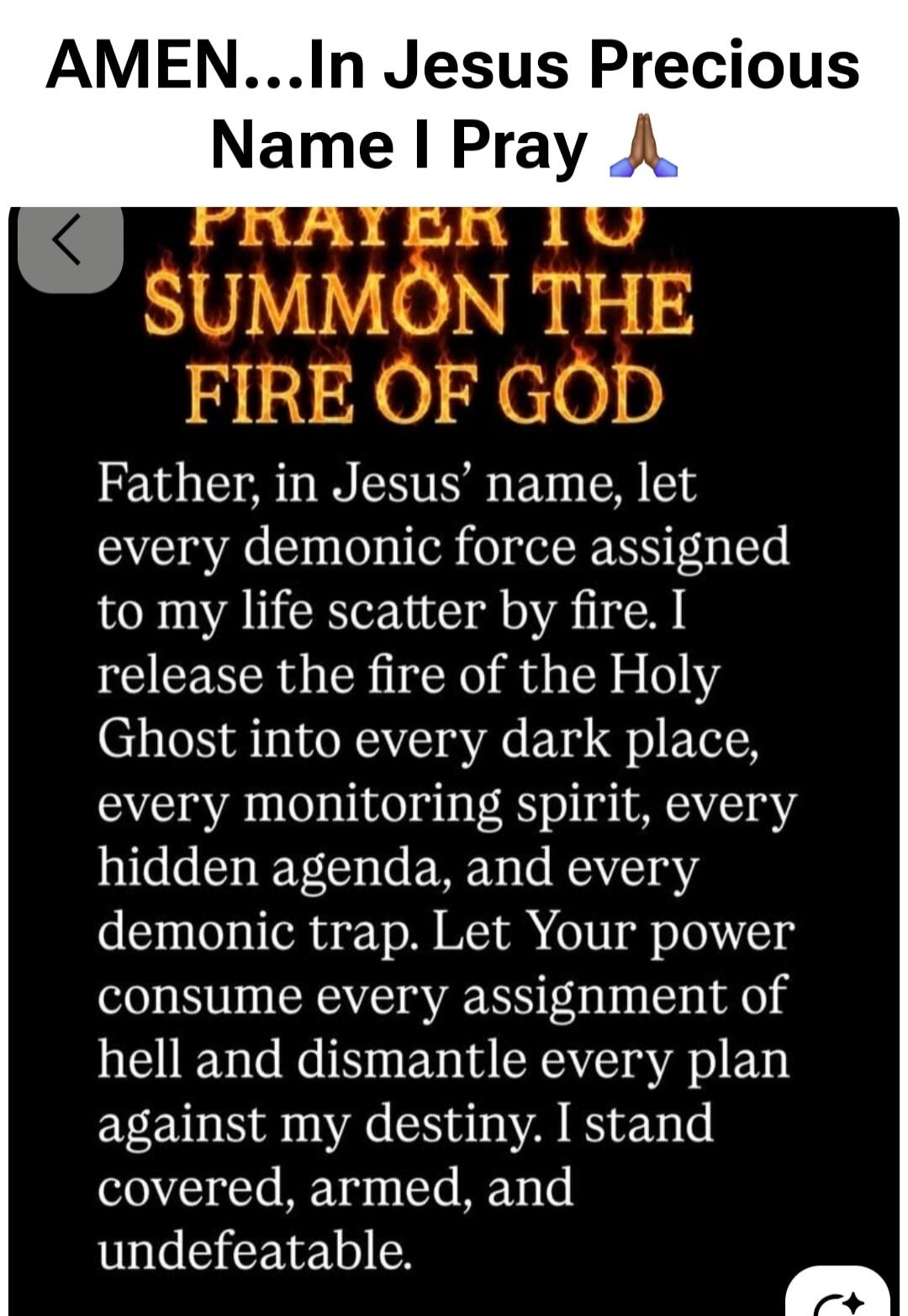 AMEN...In Jesus Precious Name I Pray. PRAYER TO SUMMON THE FIRE OF GOD. Father, in Jesus' name, let every demonic force assigned to my life scatter by fire. I release the fire of the Holy Ghost into every dark place, every monitoring spirit, every hidden agenda, and every demonic trap. Let Your power consume every assignment of hell and dismantle e