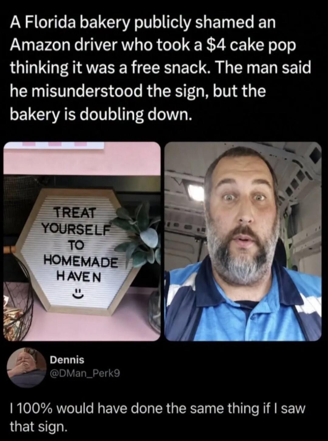 A Florida bakery publicly shamed an Amazon driver who took a $4 cake pop thinking it was a free snack. The man said he misunderstood the sign, but the bakery is doubling down. TREAT YOURSELF TO HOMEMADE HAVEN :) Dennis @DMan_Perk9 I 100% would have done the same thing if I saw that sign.