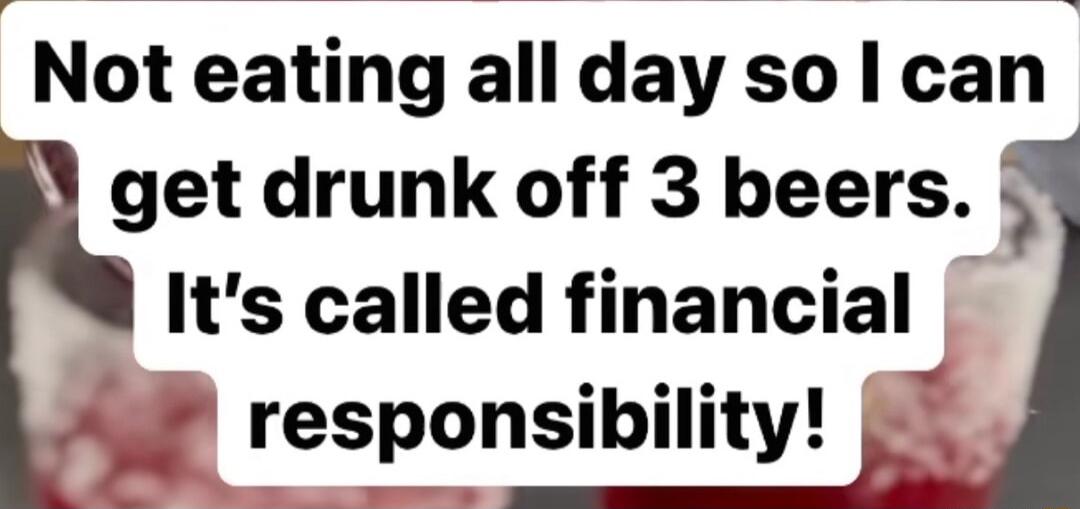 Not eating all day so can get drunk off 3 beers 5 Its called financial Al responsibility