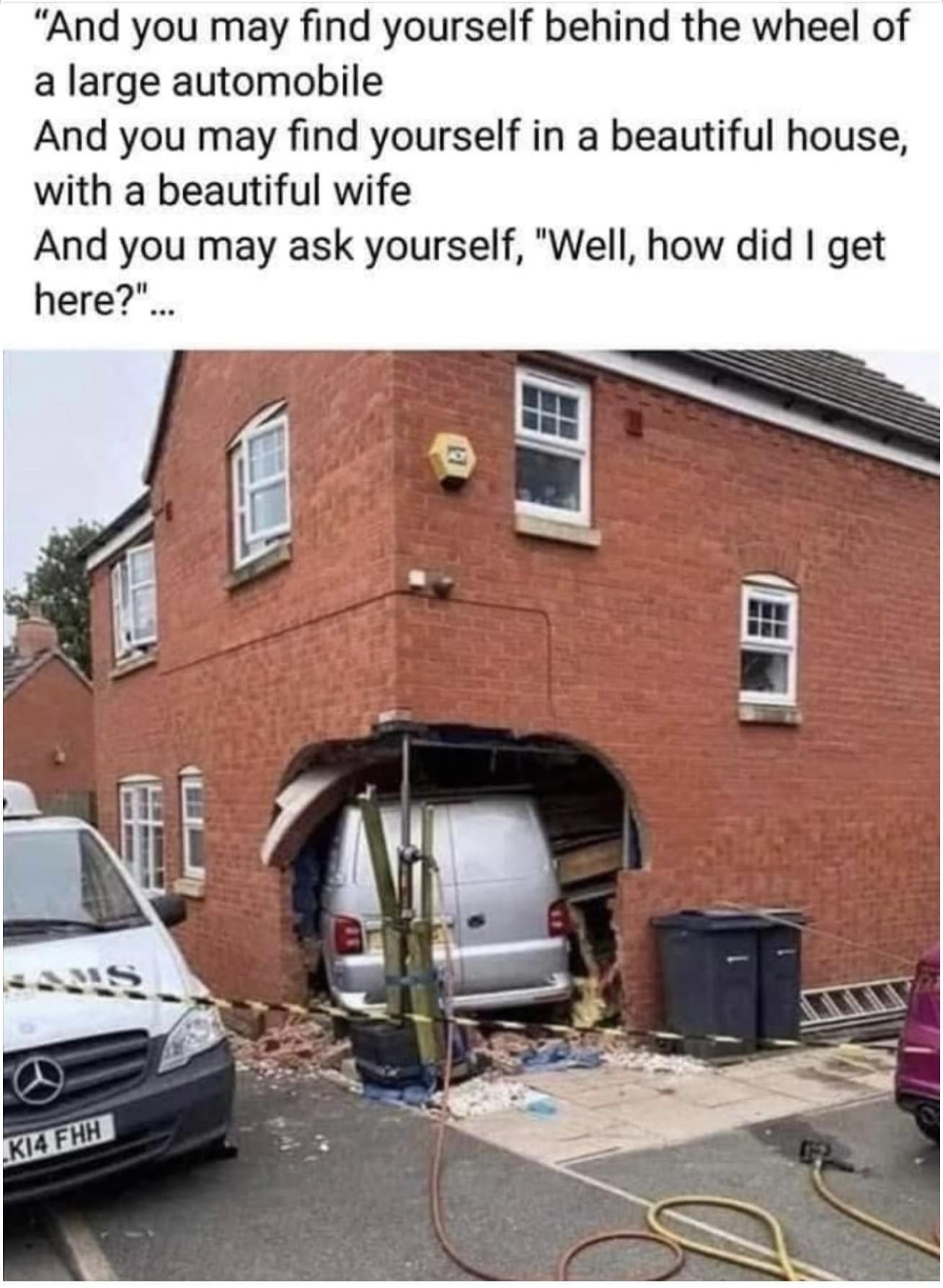 And you may find yourself behind the wheel of a large automobile And you may find yourself in a beautiful house with a beautiful wife And you may ask yourself Well how did get