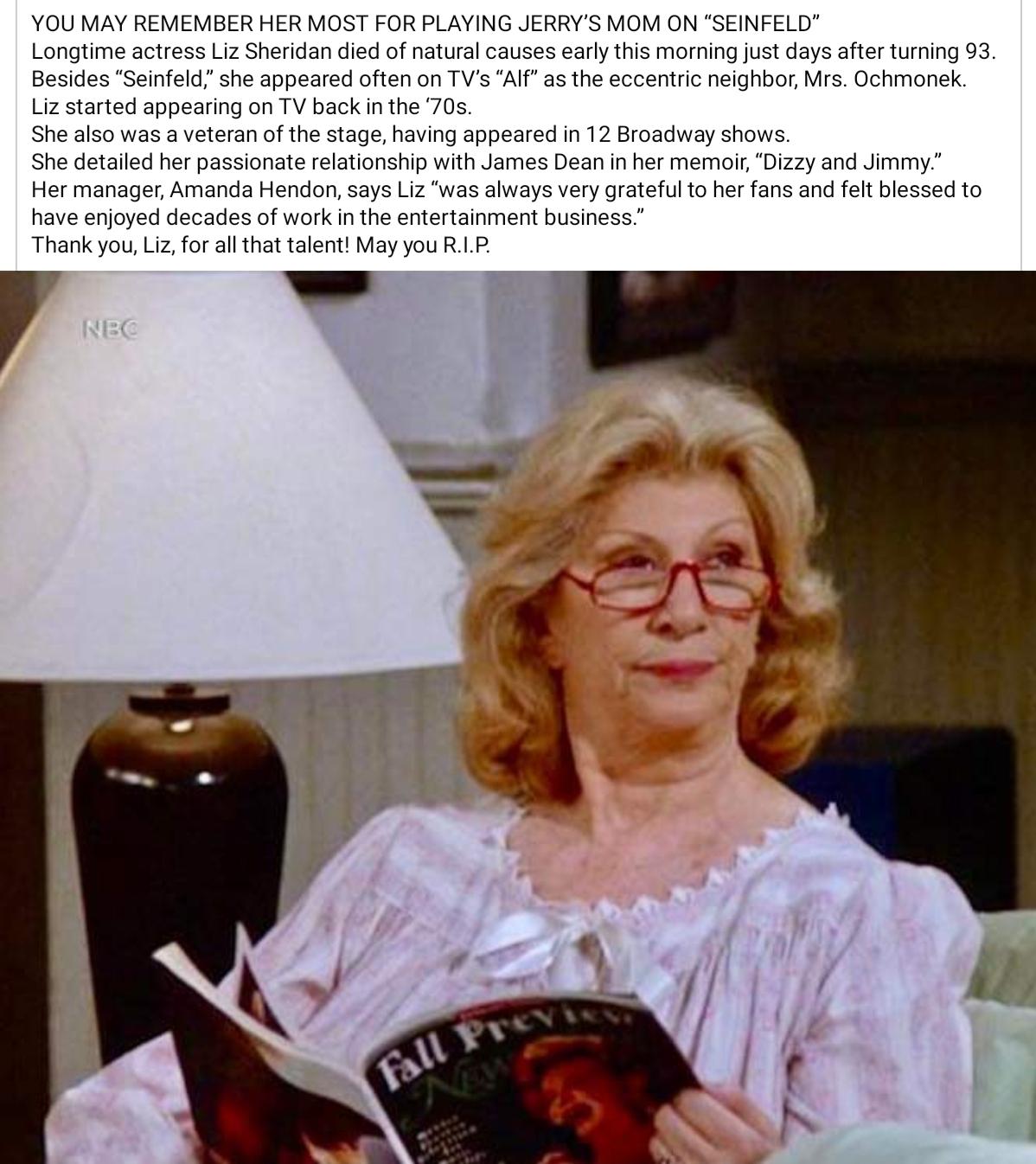 YOU MAY REMEMBER HER MOST FOR PLAYING JERRYS MOM ON SEINFELD Longtime actress Liz Sheridan died of natural causes early this morning just days after turning 93 Besides Seinfeld she appeared often on TVs Alf as the eccentric neighbor Mrs Ochmonek Liz started appearing on TV back in the 70s She also was a veteran of the stage having appeared in 12 Broadway shows She detailed her passionate relations