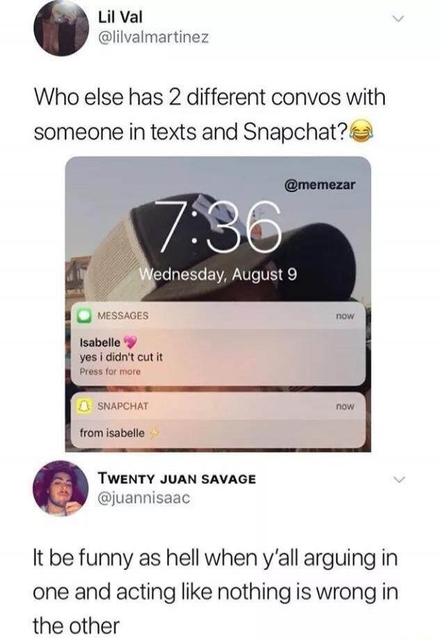 Lil Val @lilvalmartinez Who else has 2 different convos with someone in texts and Snapchat? 😂 @memezar 7:36 Wednesday, August 9 MESSAGES now Isabelle yes i didn't cut it Press for more SNAPCHAT now from isabelle ✨ TWENTY JUAN SAVAGE @juannisaac It be funny as hell when y'all arguing in one and acting like nothing is wrong in the other