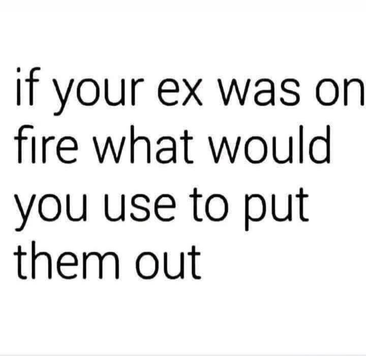 if your ex was on fire what would you use to put them out