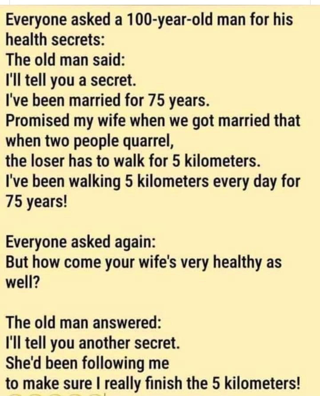Everyone asked a 100 year old man for his health secrets The old man said Ill tell you a secret Ive been married for 75 years Promised my wife when we got married that when two people quarrel the loser has to walk for 5 kilometers Ive been walking 5 kilometers every day for 75 years Everyone asked again But how come your wifes very healthy as well The old man answered Ill tell you another secret S