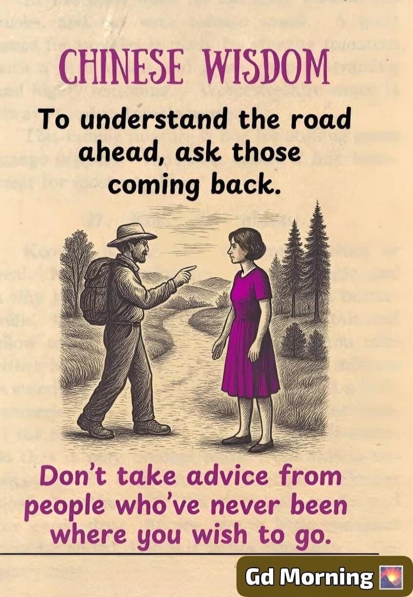 CHINESE WISDOM
To understand the road ahead, ask those coming back.
Don't take advice from people who've never been where you wish to go.

Gd Morning