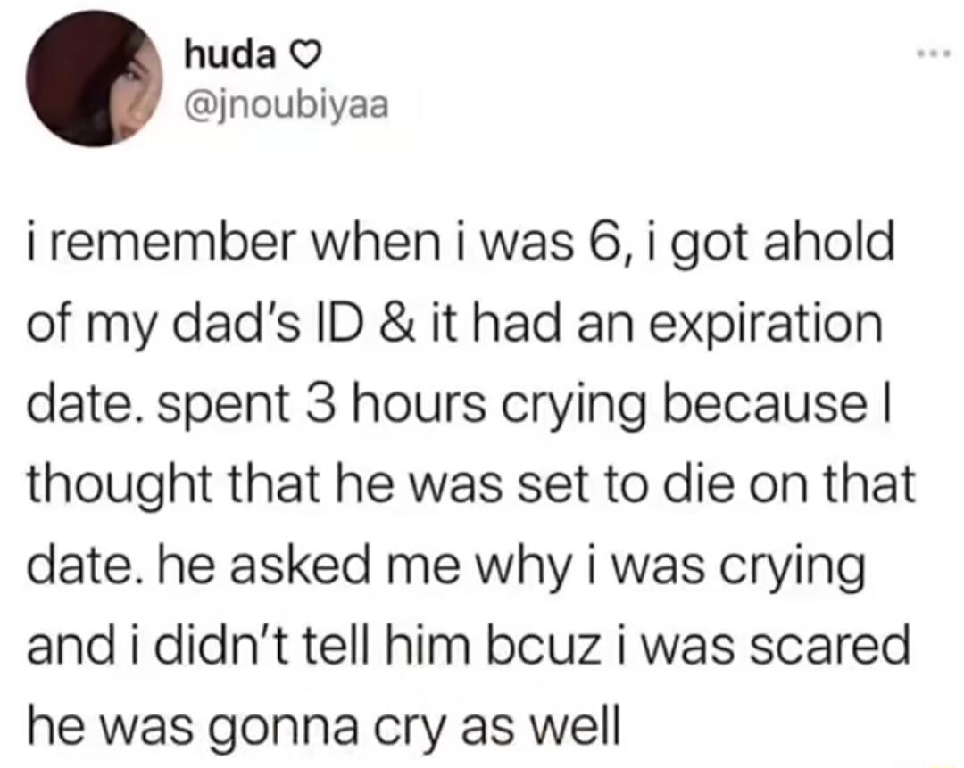 huda jnoubiyaa iremember when i was 6 i got ahold of my dads ID it had an expiration date spent 3 hours crying because thought that he was set to die on that date he asked me why i was crying and i didnt tell him bcuz i was scared he was gonna cry as well