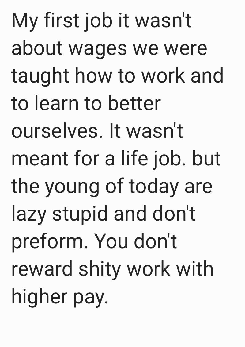 My first job it wasnt about wages we were taught how to work and to learn to better ourselves It wasnt meant for a life job but the young of today are lazy stupid and dont preform You dont reward shity work with higher pay