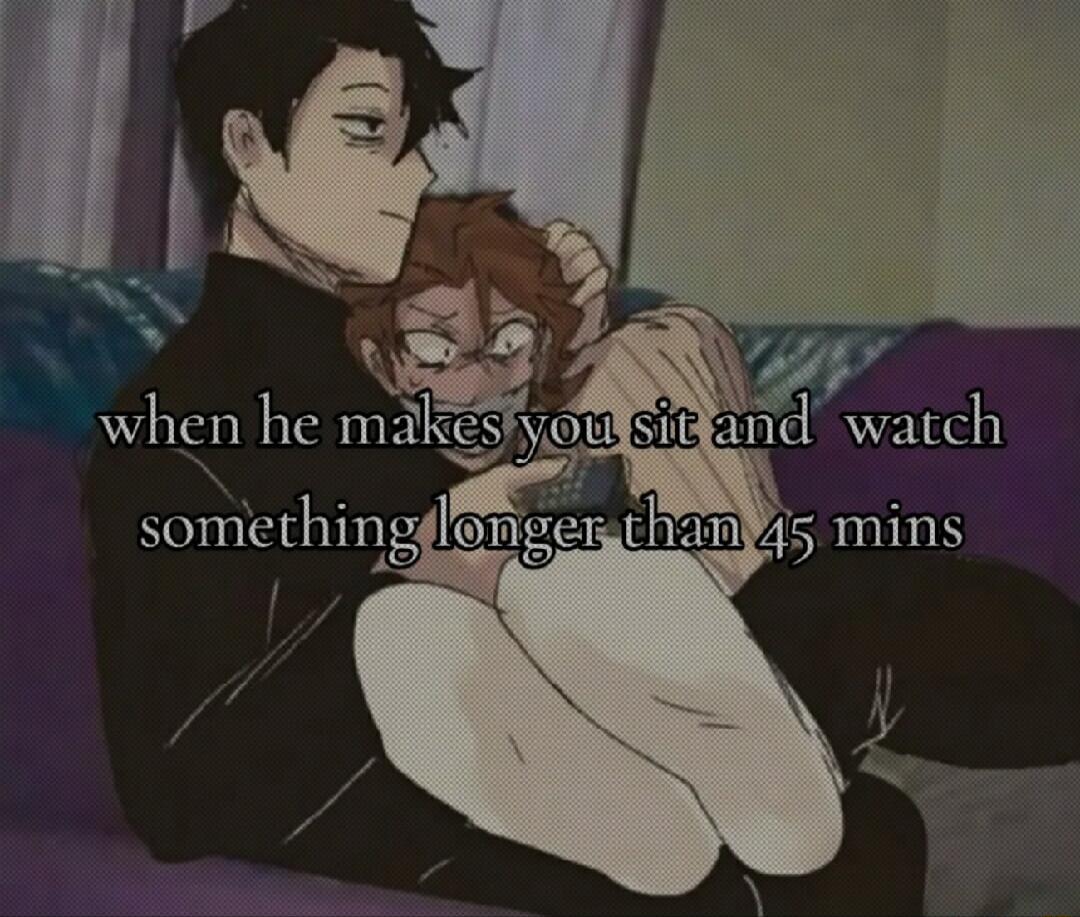 when he makes you sit and watch something longer than 45 mins