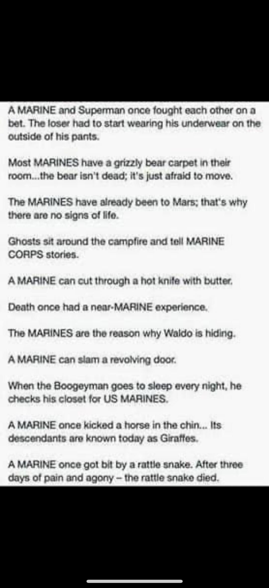 A MARINE and Superman once fought each other on a bet. The loser had to start wearing his underwear on the outside of his pants.

Most MARINES have a grizzly bear carpet in their room...the bear isn’t dead; it’s just afraid to move.

The MARINES have already been to Mars; that’s why there are no signs of life.

Ghosts sit around the campfire and te