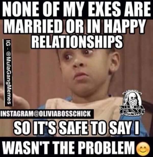 NONE OF MY EXES ARE MARRIED OR IN HAPPY RELATIONSHIPS SO IT'S SAFE TO SAY I WASN'T THE PROBLEM