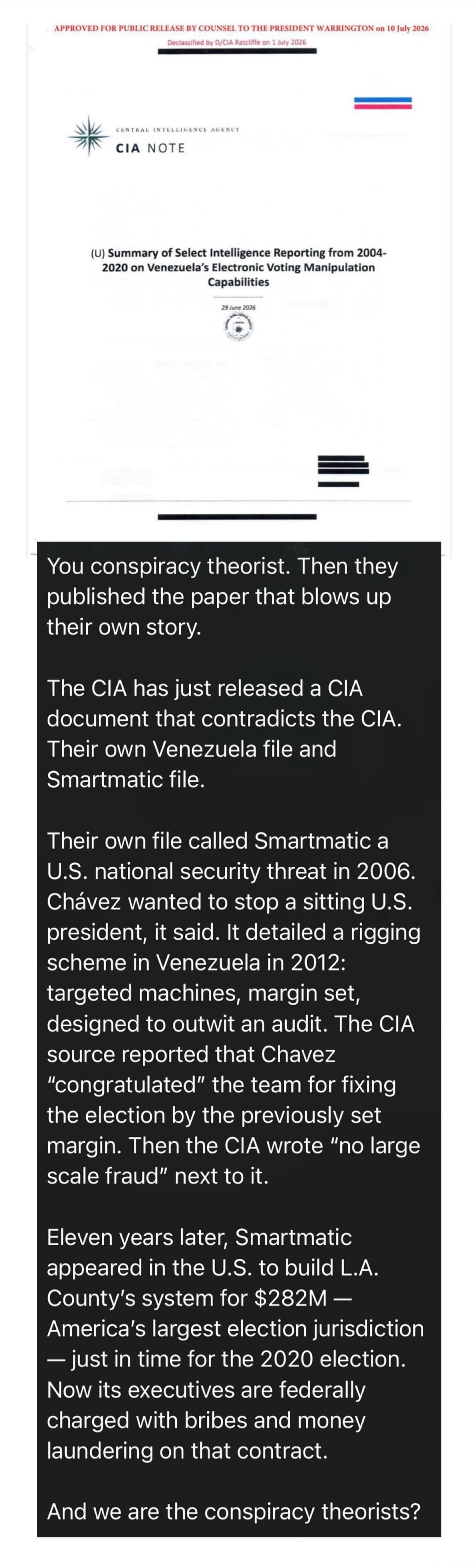 APPROVED FOR PUBLIC RELEASE BY COUNSEL TO THE PRESIDENT WARRINGTON on 10 July 2026 Declassified by D/CIA Ratcliffe on 1 July 2026 CENTRAL INTELLIGENCE AGENCY CIA NOTE (U) Summary of Select Intelligence Reporting from 2004-2020 on Venezuela's Electronic Voting Manipulation Capabilities 29 June 2026 You conspiracy theorist. Then they published the pa