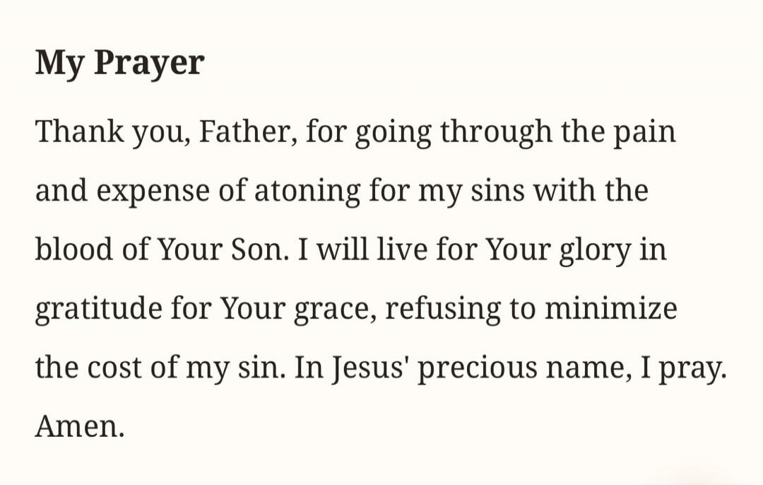 My Prayer. Thank you, Father, for going through the pain and expense of atoning for my sins with the blood of Your Son. I will live for Your glory in gratitude for Your grace, refusing to minimize the cost of my sin. In Jesus' precious name, I pray. Amen.
