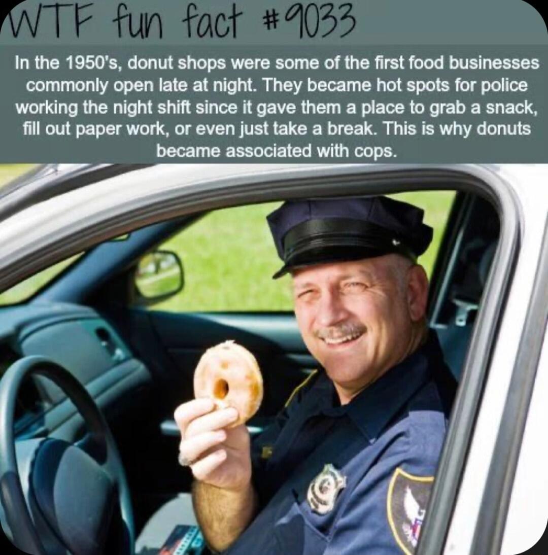 In the 1950s donut shops were some of the first food businesses commonly open late at night They became hot spots for police working the night shiftsince it gave them a piace to grab a snack il out paper work or even just take a break This is why donuts became associated with cops