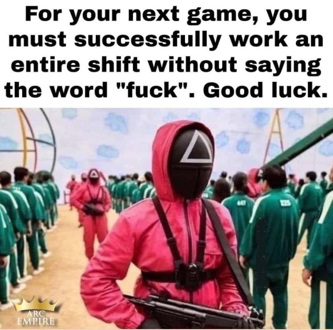 For your next game you must successfully work an entire shift without saying the word fuck Good luck