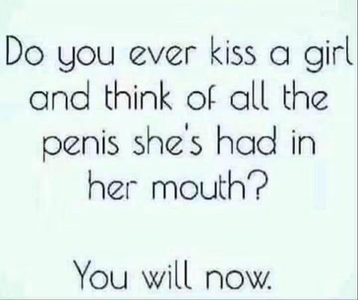 Do you ever kiss a girl and think of all the penis she's had in her mouth? You will now.