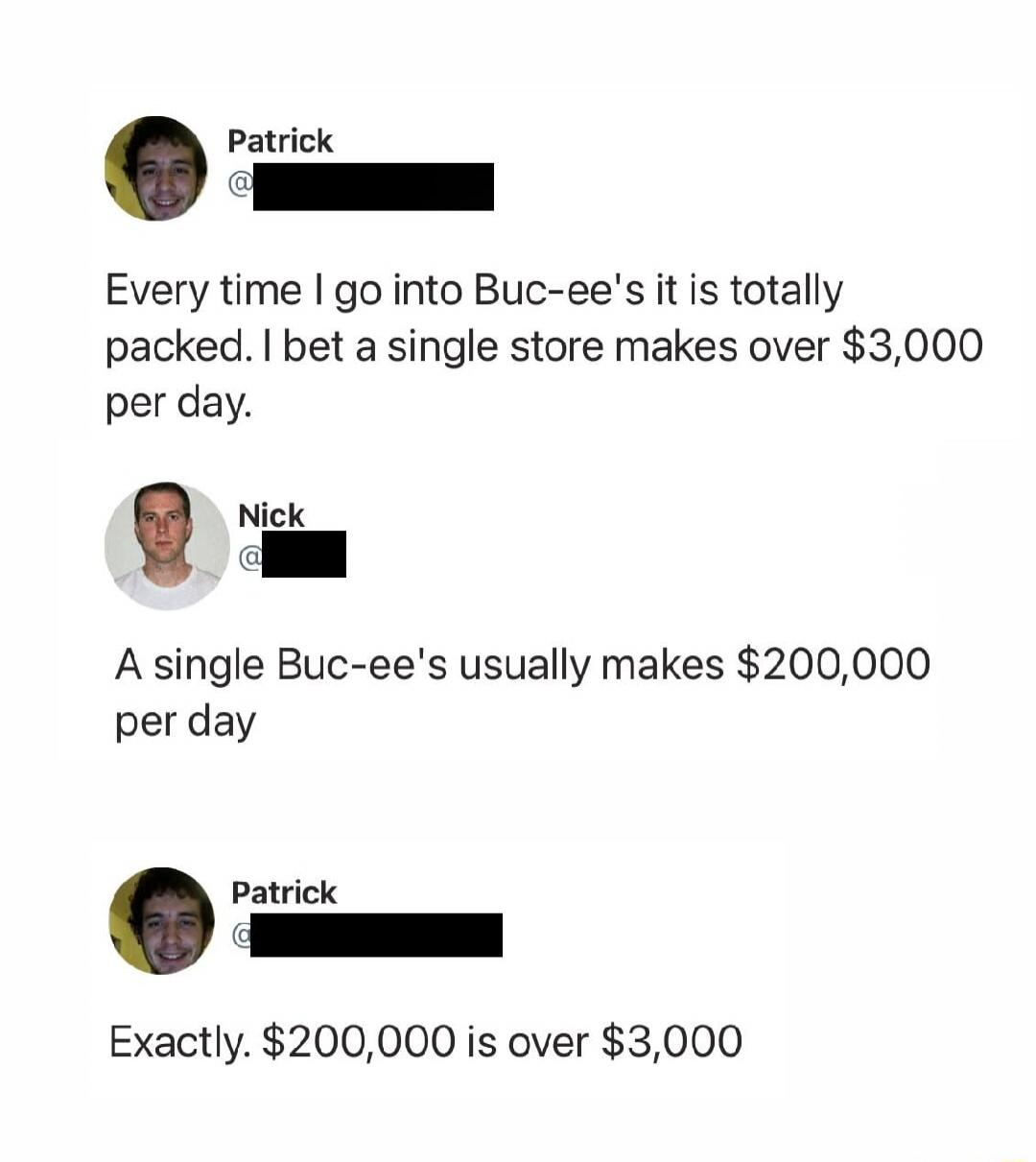 Patrick: Every time I go into Buc-ee's it is totally packed. I bet a single store makes over $3,000 per day. Nick: A single Buc-ee's usually makes $200,000 per day. Patrick: Exactly. $200,000 is over $3,000.