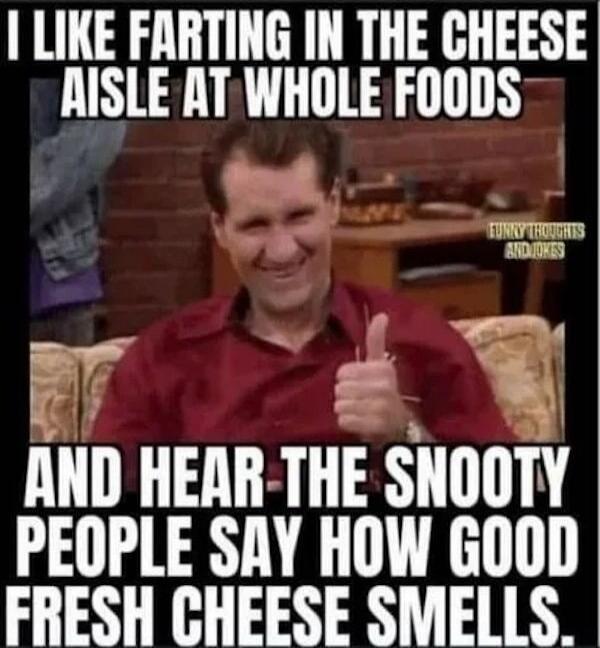 I LIKE FARTING IN THE CHEESE AISLE AT WHOLE FOODS AND HEAR THE SNOOTY PEOPLE SAY HOW GOOD FRESH CHEESE SMELLS. FUNNY THOUGHTS AND JOKES