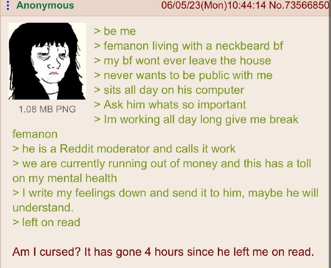 14 No73566850 Anonymous 060523Mon10 be me femanon living with a neckbeard bf my bf wont ever leave the house never wants to be public with me sits all day on his computer 108MBPNG Ask him whats so important Im working all day long give me break femanon he is a Reddit moderator and calls it work we are currently running out of money and this has a toll on my mental health write my feelings down and