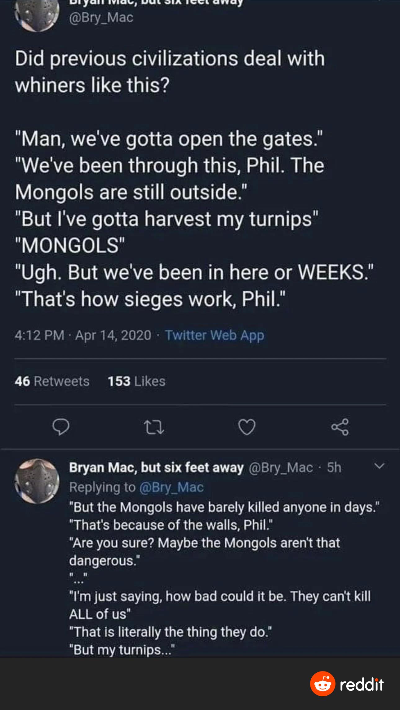 R S R RS R S SR SRS N i Bry_Mac Did previous civilizations deal with whiners like this Man weve gotta open the gates Weve been through this Phil The Mongols are still outside But Ive gotta harvest my turnips MONGOLS Ugh But weve been in here or WEEKS Thats how sieges work Phil 412PM Apr 142020 Twitter Web App 46 Retweets 153 Likes 9 T Is Bryan Mac but six feet away Bry_Mac 5h v Qi Replying to Bry_