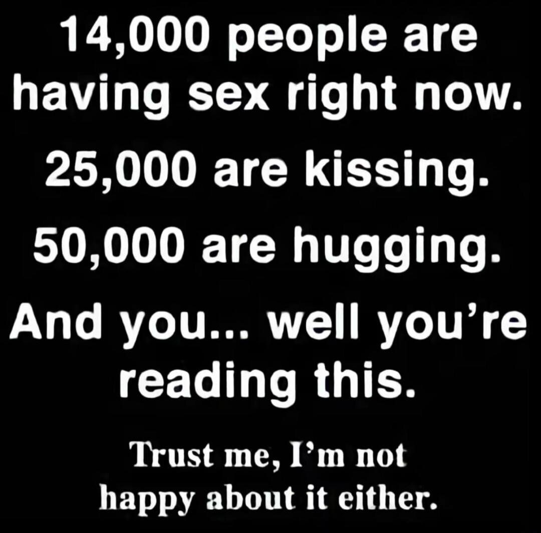 14,000 people are having sex right now. 25,000 are kissing. 50,000 are hugging. And you... well you're reading this. Trust me, I'm not happy about it either.